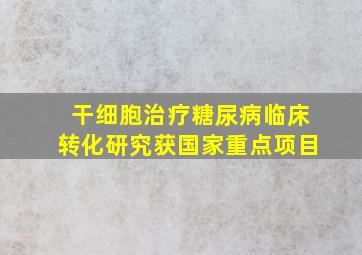 干细胞治疗糖尿病临床转化研究获国家重点项目