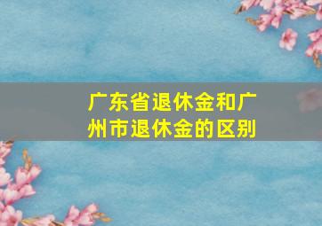 广东省退休金和广州市退休金的区别