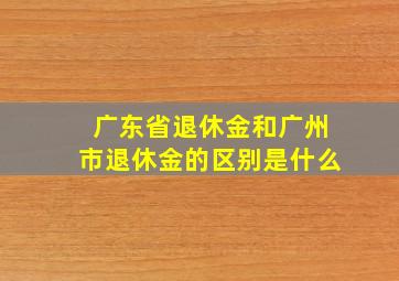 广东省退休金和广州市退休金的区别是什么