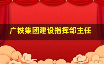 广铁集团建设指挥部主任