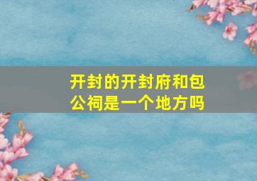 开封的开封府和包公祠是一个地方吗