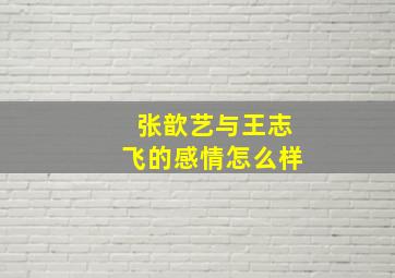 张歆艺与王志飞的感情怎么样