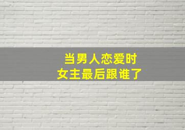 当男人恋爱时女主最后跟谁了