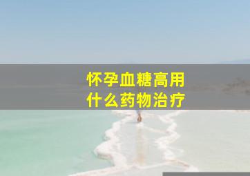 怀孕血糖高用什么药物治疗