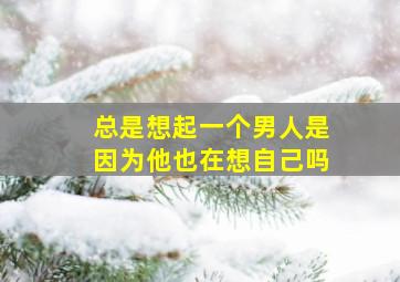 总是想起一个男人是因为他也在想自己吗