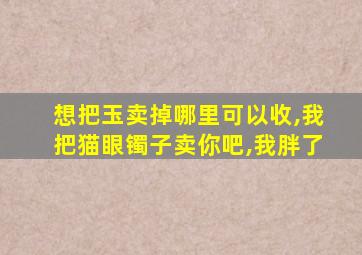 想把玉卖掉哪里可以收,我把猫眼镯子卖你吧,我胖了