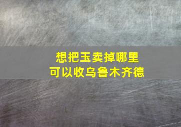 想把玉卖掉哪里可以收乌鲁木齐德