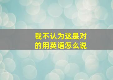 我不认为这是对的用英语怎么说