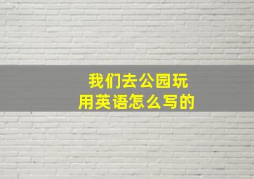 我们去公园玩用英语怎么写的