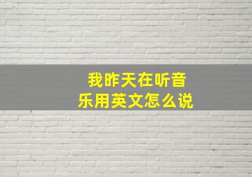 我昨天在听音乐用英文怎么说