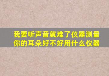 我要听声音就难了仪器测量你的耳朵好不好用什么仪器