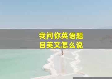 我问你英语题目英文怎么说