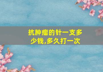 抗肿瘤的针一支多少钱,多久打一次