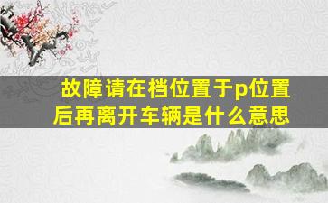 故障请在档位置于p位置后再离开车辆是什么意思