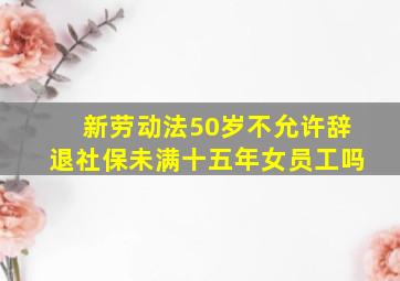 新劳动法50岁不允许辞退社保未满十五年女员工吗