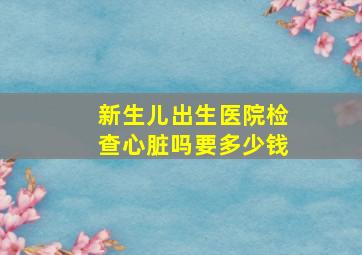 新生儿出生医院检查心脏吗要多少钱