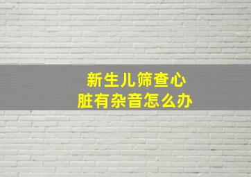 新生儿筛查心脏有杂音怎么办