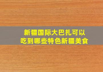 新疆国际大巴扎可以吃到哪些特色新疆美食