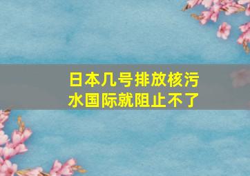 日本几号排放核污水国际就阻止不了