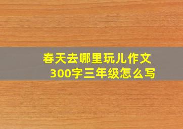 春天去哪里玩儿作文300字三年级怎么写