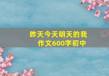 昨天今天明天的我作文600字初中