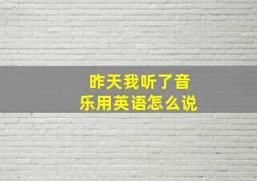 昨天我听了音乐用英语怎么说