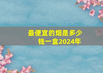 最便宜的烟是多少钱一盒2024年