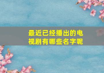 最近已经播出的电视剧有哪些名字呢