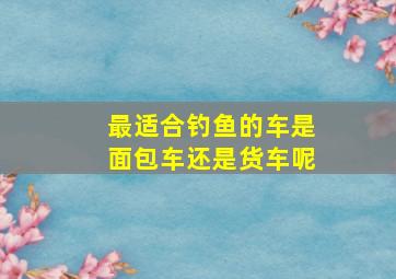 最适合钓鱼的车是面包车还是货车呢