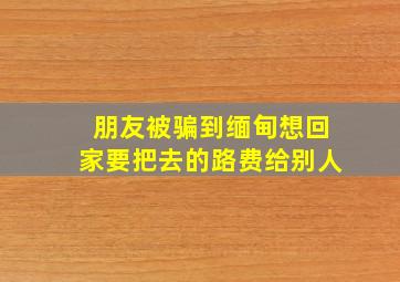 朋友被骗到缅甸想回家要把去的路费给别人