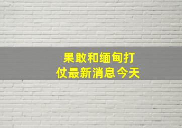 果敢和缅甸打仗最新消息今天