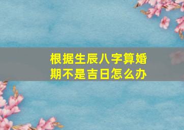 根据生辰八字算婚期不是吉日怎么办