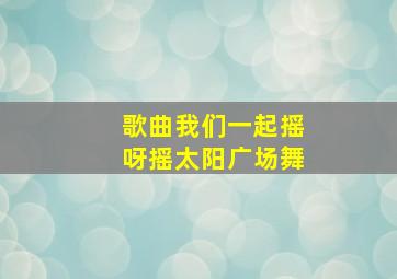 歌曲我们一起摇呀摇太阳广场舞