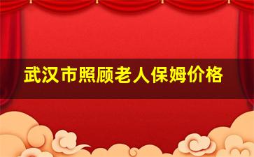 武汉市照顾老人保姆价格