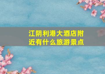 江阴利港大酒店附近有什么旅游景点