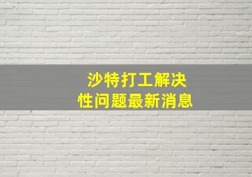 沙特打工解决性问题最新消息