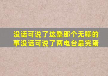 没话可说了这整那个无聊的事没话可说了两电台最完蛋