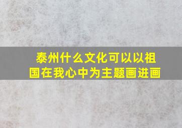 泰州什么文化可以以祖国在我心中为主题画进画