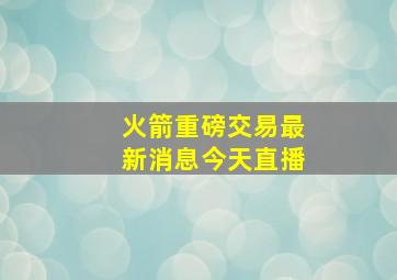 火箭重磅交易最新消息今天直播