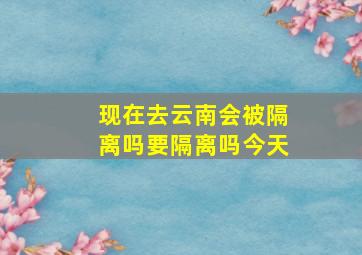 现在去云南会被隔离吗要隔离吗今天