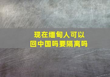 现在缅甸人可以回中国吗要隔离吗