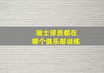 瑞士球员都在哪个俱乐部训练