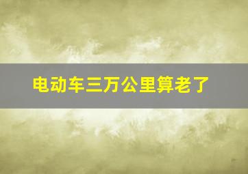 电动车三万公里算老了