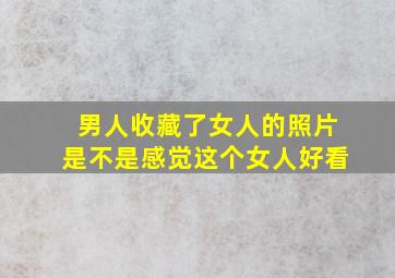 男人收藏了女人的照片是不是感觉这个女人好看