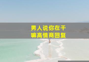 男人说你在干嘛高情商回复