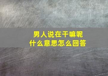 男人说在干嘛呢什么意思怎么回答