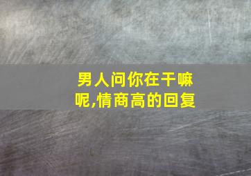 男人问你在干嘛呢,情商高的回复