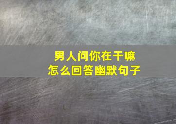 男人问你在干嘛怎么回答幽默句子