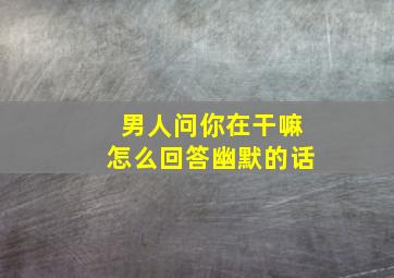 男人问你在干嘛怎么回答幽默的话