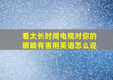 看太长时间电视对你的眼睛有害用英语怎么说